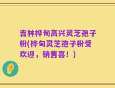吉林桦甸高兴灵芝孢子粉(桦甸灵芝孢子粉受欢迎，销售喜！)