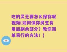 吃的灵芝要怎么保存呢视频(如何保存灵芝食用后剩余部分？教你简单易行的方法！)