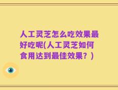 人工灵芝怎么吃效果最好吃呢(人工灵芝如何食用达到最佳效果？)