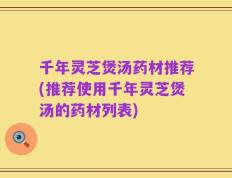 千年灵芝煲汤药材推荐(推荐使用千年灵芝煲汤的药材列表)
