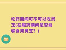 吃药期间可不可以吃灵芝(在服药期间是否能够食用灵芝？)