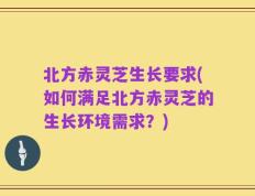北方赤灵芝生长要求(如何满足北方赤灵芝的生长环境需求？)