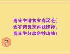 周光生讲太岁肉灵芝(太岁肉灵芝再获佳评，周光生分享奇妙功效)