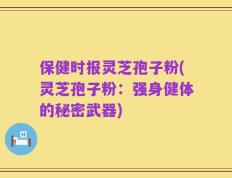 保健时报灵芝孢子粉(灵芝孢子粉：强身健体的秘密武器)
