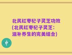 北芪红枣杞子灵芝功效(北芪红枣杞子灵芝：滋补养生的完美组合)
