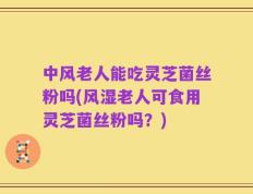 中风老人能吃灵芝菌丝粉吗(风湿老人可食用灵芝菌丝粉吗？)
