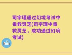司宇瑾通过幻境考试中毒救灵芝(司宇瑾中毒救灵芝，成功通过幻境考试)