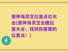原神海灵芝位置点位大全(原神海灵芝全图位置大全，找到你需要的位置点！)