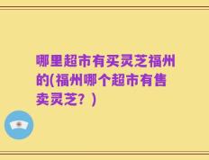 哪里超市有买灵芝福州的(福州哪个超市有售卖灵芝？)