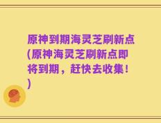原神到期海灵芝刷新点(原神海灵芝刷新点即将到期，赶快去收集！)