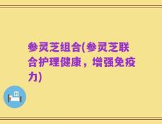 参灵芝组合(参灵芝联合护理健康，增强免疫力)