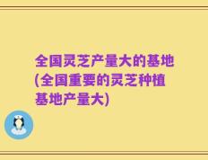 全国灵芝产量大的基地(全国重要的灵芝种植基地产量大)