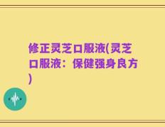 修正灵芝口服液(灵芝口服液：保健强身良方)