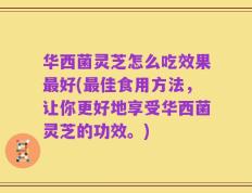 华西菌灵芝怎么吃效果最好(最佳食用方法，让你更好地享受华西菌灵芝的功效。)