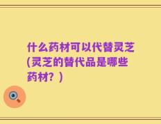 什么药材可以代替灵芝(灵芝的替代品是哪些药材？)