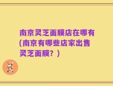 南京灵芝面膜店在哪有(南京有哪些店家出售灵芝面膜？)