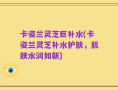 卡姿兰灵芝巨补水(卡姿兰灵芝补水护肤，肌肤水润如新)