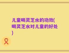 儿童喝灵芝水的功效(喝灵芝水对儿童的好处)
