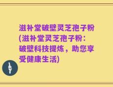 滋补堂破壁灵芝孢子粉(滋补堂灵芝孢子粉：破壁科技提炼，助您享受健康生活)