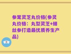 参茸灵芝丸价格(参灵丸价格：丸型灵芝+细丝参打造最优质养生产品)