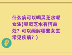 什么病可以喝灵芝水呢女生(喝灵芝水有何益处？可以缓解哪些女生常见疾病？)