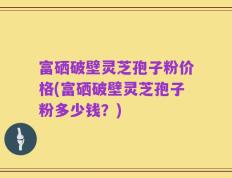 富硒破壁灵芝孢子粉价格(富硒破壁灵芝孢子粉多少钱？)