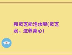 和灵芝能泡水喝(灵芝水，滋养身心)