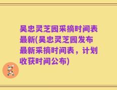 吴忠灵芝园采摘时间表最新(吴忠灵芝园发布最新采摘时间表，计划收获时间公布)