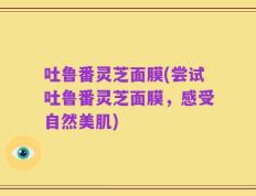 吐鲁番灵芝面膜(尝试吐鲁番灵芝面膜，感受自然美肌)