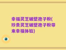 幸福灵芝破壁孢子粉(珍贵灵芝破壁孢子粉带来幸福体验)