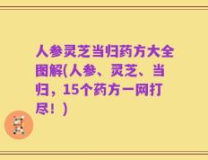 人参灵芝当归药方大全图解(人参、灵芝、当归，15个药方一网打尽！)