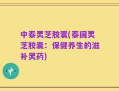 中泰灵芝胶囊(泰国灵芝胶囊：保健养生的滋补灵药)