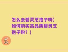怎么去碧灵芝孢子粉(如何购买高品质碧灵芝孢子粉？)