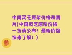 中国灵芝原浆价格表图片(中国灵芝原浆价格一览表公布！最新价格快来了解！)