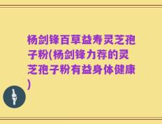 杨剑锋百草益寿灵芝孢子粉(杨剑锋力荐的灵芝孢子粉有益身体健康)