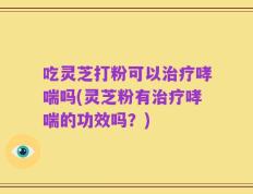 吃灵芝打粉可以治疗哮喘吗(灵芝粉有治疗哮喘的功效吗？)