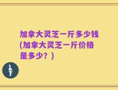 加拿大灵芝一斤多少钱(加拿大灵芝一斤价格是多少？)