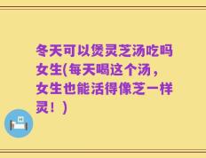 冬天可以煲灵芝汤吃吗女生(每天喝这个汤，女生也能活得像芝一样灵！)
