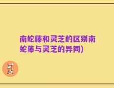 南蛇藤和灵芝的区别南蛇藤与灵芝的异同)