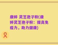康婷 灵芝孢子粉(康婷灵芝孢子粉：提高免疫力，助力健康)
