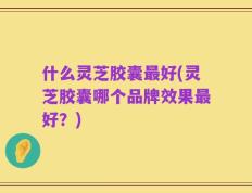 什么灵芝胶囊最好(灵芝胶囊哪个品牌效果最好？)