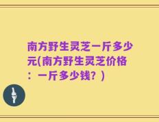 南方野生灵芝一斤多少元(南方野生灵芝价格：一斤多少钱？)