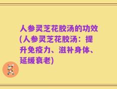 人参灵芝花胶汤的功效(人参灵芝花胶汤：提升免疫力、滋补身体、延缓衰老)