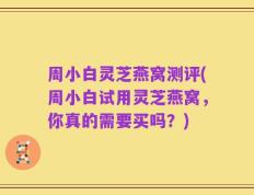 周小白灵芝燕窝测评(周小白试用灵芝燕窝，你真的需要买吗？)
