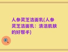 人参灵芝洁面乳(人参灵芝洁面乳：清洁肌肤的好帮手)