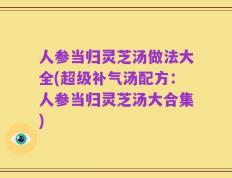人参当归灵芝汤做法大全(超级补气汤配方：人参当归灵芝汤大合集)