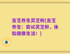 吉芝养生灵芝粉(吉芝养生：尝试灵芝粉，体验健康生活！)
