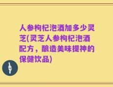人参枸杞泡酒加多少灵芝(灵芝人参枸杞泡酒配方，酿造美味提神的保健饮品)