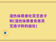 湿热体质者吃灵芝孢子粉(湿热体质者食用灵芝孢子粉的益处)