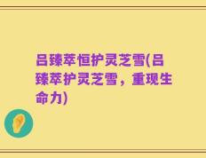 吕臻萃恒护灵芝雪(吕臻萃护灵芝雪，重现生命力)